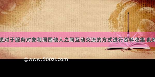 社会工作者想对于服务对象和周围他人之间互动交流的方式进行资料收集 此时社会工作者