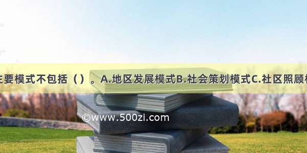 社区工作的主要模式不包括（）。A.地区发展模式B.社会策划模式C.社区照顾模式D.社区策