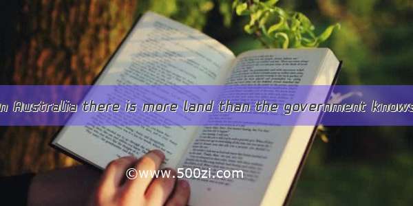 . It is said that in Australia there is more land than the government knows . A. it what t