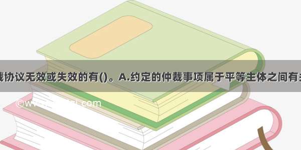 下列情形仲裁协议无效或失效的有()。A.约定的仲裁事项属于平等主体之间有关人身关系的