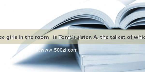 There are three girls in the room   is Tom\'s sister. A. the tallest of which B. the talles