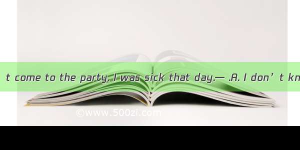 — Sorry  I couldn’t come to the party. I was sick that day.— .A. I don’t know thatB. That’