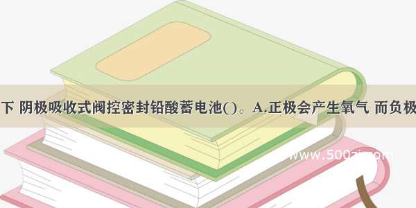 在正常情况下 阴极吸收式阀控密封铅酸蓄电池()。A.正极会产生氧气 而负极会产生氢气