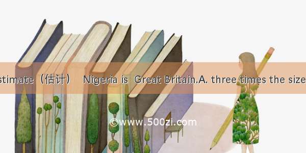 At a rough estimate（估计）  Nigeria is  Great Britain.A. three times the size as B. the size