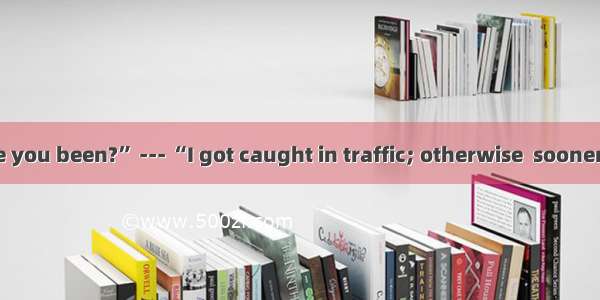 --- “Where have you been?” --- “I got caught in traffic; otherwise  sooner.” A. I would be