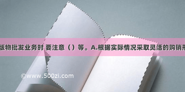 ★在开展出版物批发业务时 要注意（）等。A.根据实际情况采取灵活的购销形式B.为保证