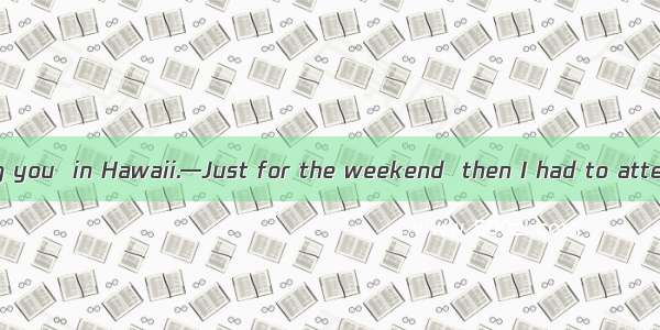 —I wonder how long you  in Hawaii.—Just for the weekend  then I had to attend a conference