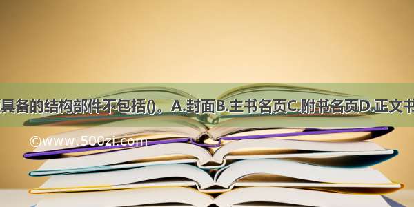 图书必须具备的结构部件不包括()。A.封面B.主书名页C.附书名页D.正文书页ABCD