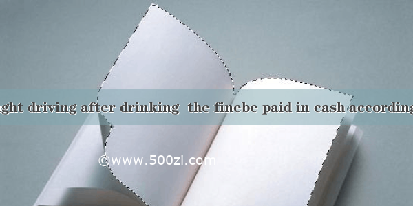 If you are caught driving after drinking  the finebe paid in cash according to the traffic