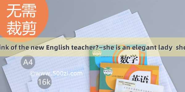 —What do you think of the new English teacher?—she is an elegant lady  she can be extremel