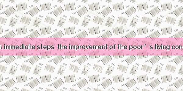 The president took immediate steps  the improvement of the poor’s living conditions.A. con