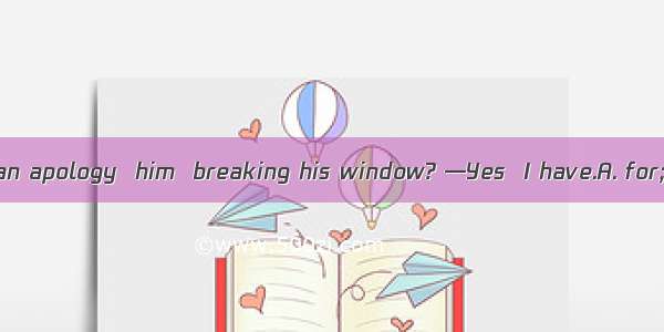 —Have you made an apology  him  breaking his window? —Yes  I have.A. for; toB. to; toC. fo