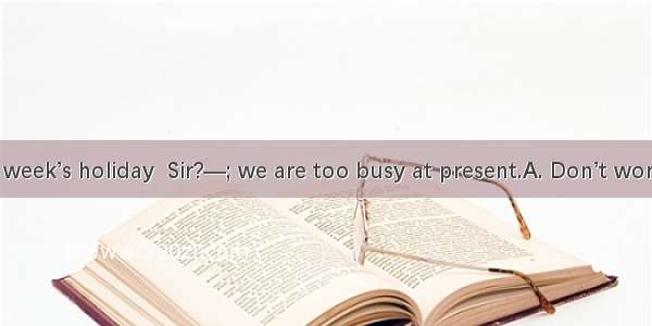 —Can I take a week’s holiday  Sir?—; we are too busy at present.A. Don’t worry B. Don’t me