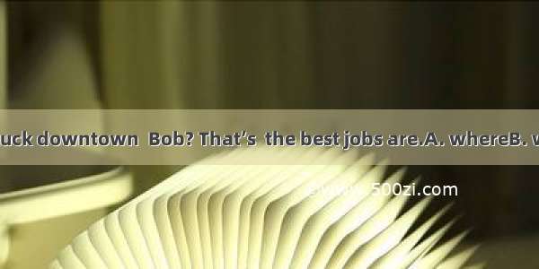 Why not try your luck downtown  Bob? That’s  the best jobs are.A. whereB. whatC. whenD. wh