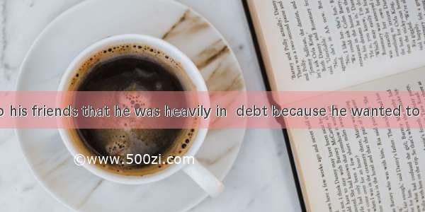 He told  lie to his friends that he was heavily in  debt because he wanted to borrow some