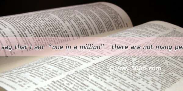 I guess you could say that I am “one in a million”  there are not many people like me.A. I