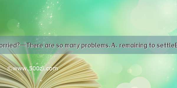 —Why do you look worried?—There are so many problems.A. remaining to settleB. remained set