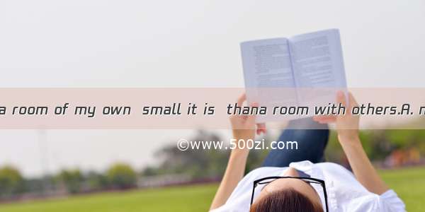 I ’d rather have a room of my own  small it is  thana room with others.A. no matter ; to s