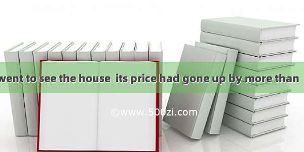 The next time I went to see the house  its price had gone up by more than  10%. A. another