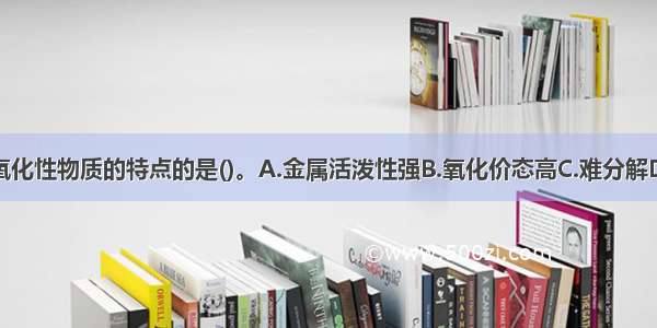 下列不属于氧化性物质的特点的是()。A.金属活泼性强B.氧化价态高C.难分解D.本身不燃烧