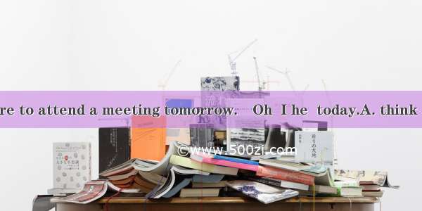 ―Tom will be here to attend a meeting tomorrow.―Oh  I he  today.A. think  was comingB. th