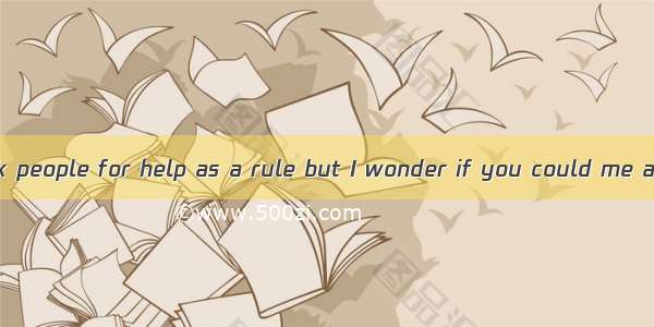 I don’t like to ask people for help as a rule but I wonder if you could me a favor。A. make