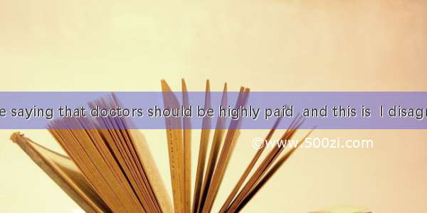 I hear you are saying that doctors should be highly paid  and this is  I disagree．A. why B