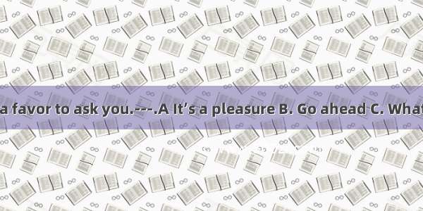 --- Sir  I have a favor to ask you.---.A It’s a pleasure B. Go ahead C. What  please D. He