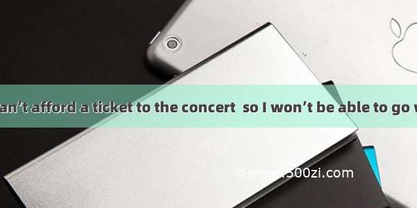 —I’m afraid I can’t afford a ticket to the concert  so I won’t be able to go with you.—Don