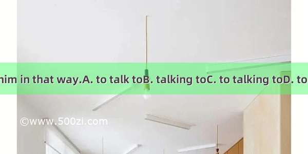 It\'s no use  him in that way.A. to talk toB. talking toC. to talking toD. to have a talk t