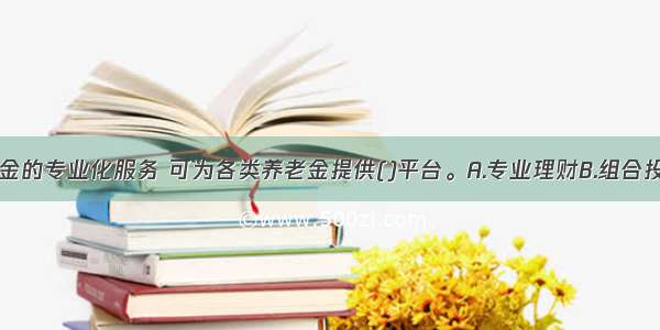 证券投资基金的专业化服务 可为各类养老金提供()平台。A.专业理财B.组合投资C.分散风