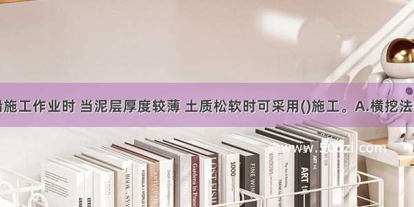 抓斗挖泥船施工作业时 当泥层厚度较薄 土质松软时可采用()施工。A.横挖法B.纵挖法C.