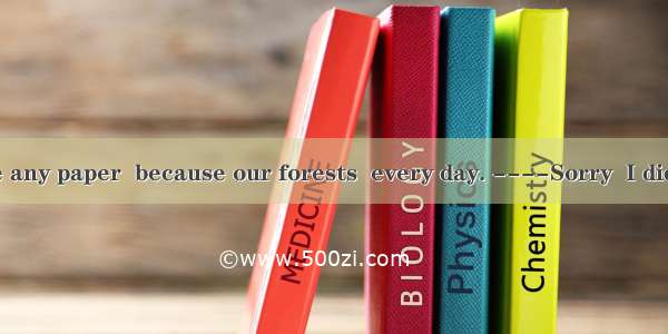 --- Don’t waste any paper  because our forests  every day. ----Sorry  I didn’t know that.A