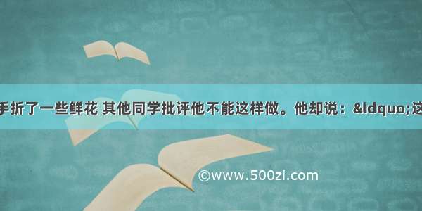 单选题小林随手折了一些鲜花 其他同学批评他不能这样做。他却说：“这有什么 植物又