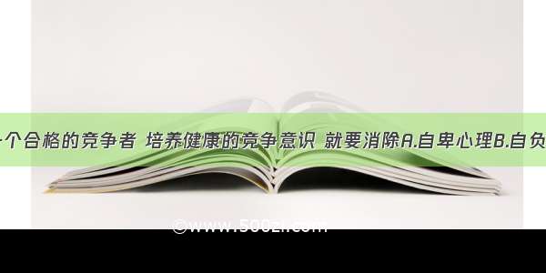 单选题做一个合格的竞争者 培养健康的竞争意识 就要消除A.自卑心理B.自负心理C.忌妒