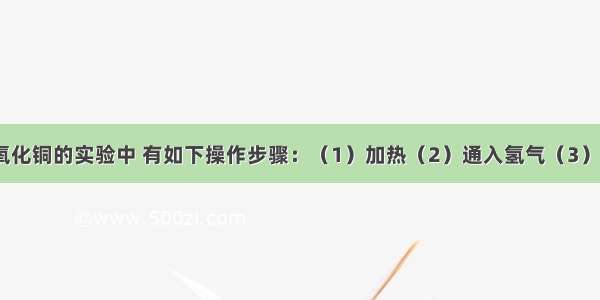 在氢气还原氧化铜的实验中 有如下操作步骤：（1）加热（2）通入氢气（3）停止加热（4