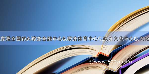 单选题北京是全国的A.政治金融中心B.政治体育中心C.政治文化中心D.文化金融中心