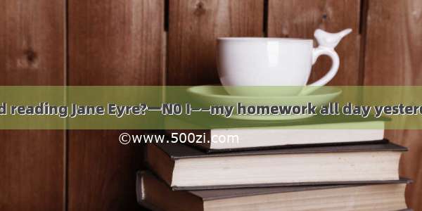 ——Have you finished reading Jane Eyre?一N0 I——my homework all day yesterday． A was doing B