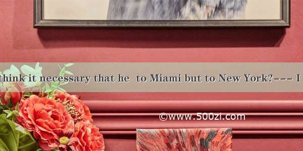 --- Don’t you think it necessary that he  to Miami but to New York?--- I agree  but the pr