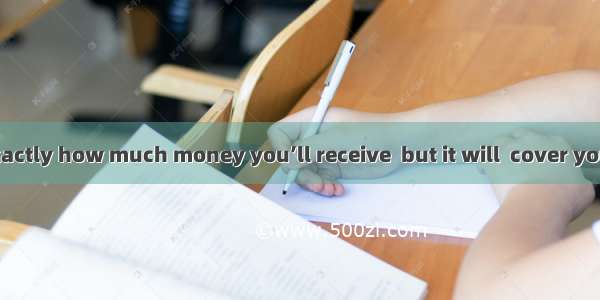 ．I’m not sure exactly how much money you’ll receive  but it will  cover your major expense