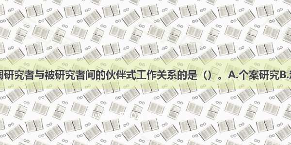 研究过程强调研究者与被研究者间的伙伴式工作关系的是（）。A.个案研究B.定量研究C.行