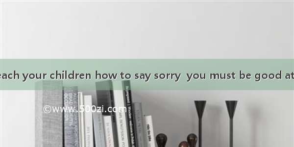 If you want to teach your children how to say sorry  you must be good at saying it yoursel