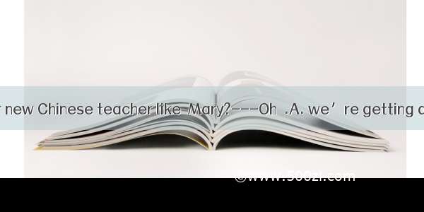 ----What is your new Chinese teacher like  Mary?---Oh  .A. we’re getting along quite well