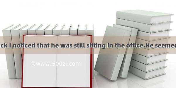 When I came back I noticed that he was still sitting in the office.He seemed for someone.A