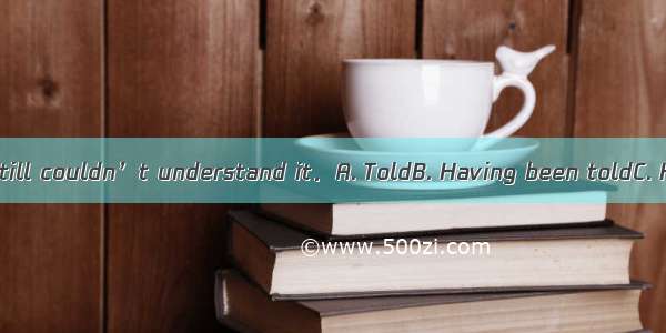 many times   he still couldn’t understand it．A. ToldB. Having been toldC. He was toldD. T