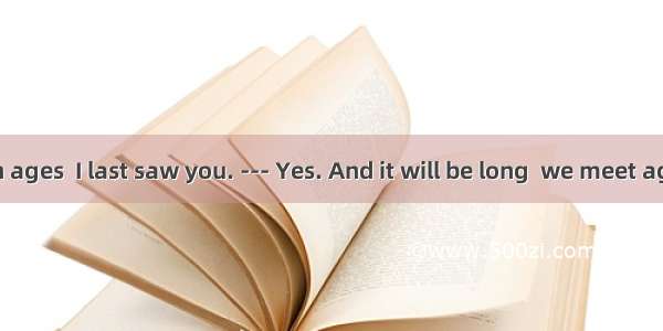 ---It has been ages  I last saw you. --- Yes. And it will be long  we meet again.A. when;