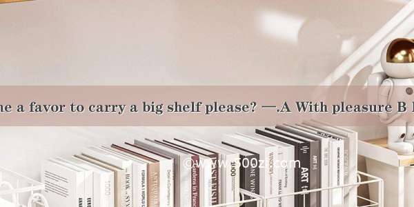 —Could you do me a favor to carry a big shelf please? —.A With pleasure B It’s my pleasure