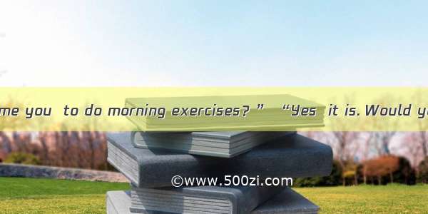 “Isn’t it about time you  to do morning exercises？” “Yes  it is. Would you like to join us