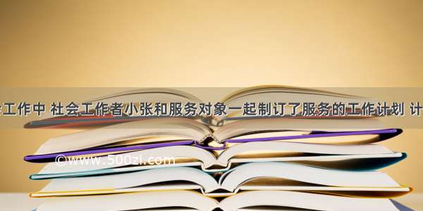 在一次社会工作中 社会工作者小张和服务对象一起制订了服务的工作计划 计划包括了服