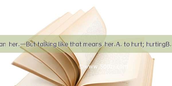 —I didn’t mean  her.—But talking like that means  her.A. to hurt; hurtingB. hurting; hurti